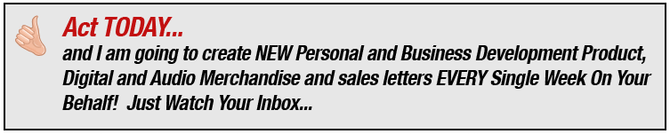 Act TODAY and I am going to create NEW Personal and Business Development Product, Digital and Audio Merchandise and sales letters EVERY Single Week On Your Behalf! Just Watch Your Inbox...